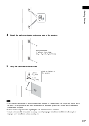 Page 23Getting Started
23GB
4Attach the wall-mount pads on the rear side of the speaker.
5Hang the speakers on the screws.
 Use screws that are suitable for the wall material and strength. As a plaster board wall is especially fragile, attach 
the screws securely to a beam and fasten them to the wall. Install the speakers on a vertical and flat wall where 
reinforcement is applied.
 Contact a screw shop or installer regarding the wall material or screws to be used.
 Sony is not responsible for accident or...