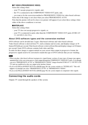 Page 2828GB
xP VIDEO (PROGRESSIVE VIDEO)
Select this setting when:
– your TV accepts progressive signals, and,
– the TV is connected to the COMPONENT VIDEO OUT jacks, and, 
– you want to fix the conversion method to PROGRESSIVE VIDEO for video-based software.
Select this if the image is not clear when you select PROGRESSIVE AUTO.
Note that the picture will not be clear or no picture will appear if you select these settings when
either of the above conditions is not met.
xINTERLACE
Select this setting when:
–...