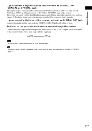 Page 31Getting Started
31GB
If you connect a digital satellite receiver with an DIGITAL OUT 
(COAXIAL or OPTICAL) jack
The digital satellite receiver can be connected to the VIDEO (OPTICAL DIGITAL IN) or SAT 
(COAXIAL DIGITAL IN) jack instead of the VIDEO AUDIO IN jacks of the system.
The system can accept both the digital and analogue signals. Digital signals have priority over analogue 
signals. If the digital signal ceases, the analogue signal will be processed after 2 seconds.
If you connect a digital...