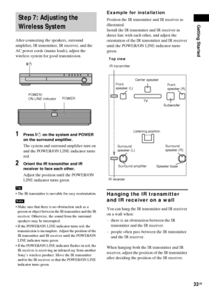 Page 33Getting Started
33GB
After connecting the speakers, surround 
amplifier, IR transmitter, IR receiver, and the 
AC power cords (mains leads), adjust the 
wireless system for good transmission.
1Press "/1 on the system and POWER 
on the surround amplifier.
The system and surround amplifier turn on 
and the POWER/ON LINE indicator turns 
red.
2Orient the IR transmitter and IR 
receiver to face each other.
Adjust the position until the POWER/ON 
LINE indicator turns green.
 The IR transmitter is movable...