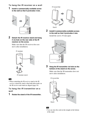 Page 3434GB
To hang the IR receiver on a wall
1Install a commercially available screw 
in the wall so that it protrudes 4 mm.
2Detach the IR receiver stand and hang 
it via hole on the rear side of the IR 
receiver on the screw.
Make sure that the IR receiver does not 
move after installation.
 When reattaching the IR receiver stand to the IR 
receiver, attach the stand so that both delta marks on 
the IR receiver and stand are aligned (page 16). 
To hang the IR transmitter on a 
wall
1Rotate the stand of the...