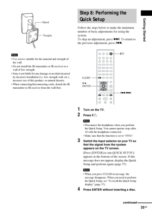 Page 35Getting Started
35GB
 Use screws suitable for the material and strength of 
the wall.
 Do not install the IR transmitter or IR receiver to a 
wall of low strength.
 Sony is not liable for any damage or accident incurred 
by incorrect installation (i.e. low strength wall, etc.), 
incorrect use of this product, or natural disaster.
 When connecting/disconnecting cords, detach the IR 
transmitter or IR receiver from the wall first.
Follow the steps below to make the minimum 
number of basic adjustments...