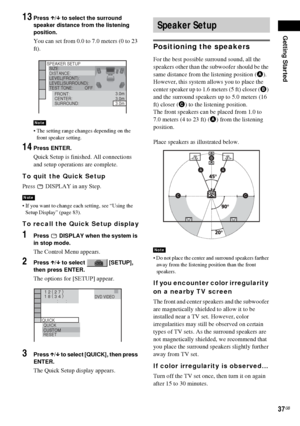 Page 37Getting Started
37GB
13Press X/x to select the surround 
speaker distance from the listening 
position.
You can set from 0.0 to 7.0 meters (0 to 23 
ft).
 The setting range changes depending on the 
front speaker setting.
14Press ENTER.
Quick Setup is finished. All connections 
and setup operations are complete.
To quit the Quick Setup
Press   DISPLAY in any Step.
 If you want to change each setting, see “Using the 
Setup Display” (page 83).
To recall the Quick Setup display
1Press   DISPLAY when the...