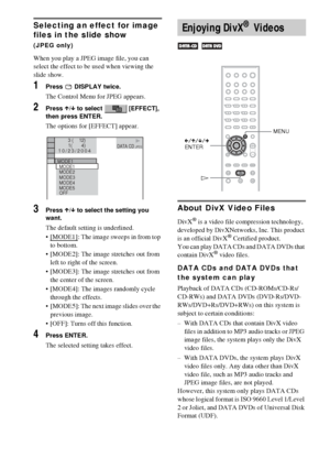 Page 5252GB
Selecting an effect for image 
files in the slide show 
(JPEG only)
When you play a JPEG image file, you can 
select the effect to be used when viewing the 
slide show.
1Press  DISPLAY twice.
The Control Menu for JPEG appears.
2Press X/x to select   [EFFECT], 
then press ENTER.
The options for [EFFECT] appear.
3Press X/x to select the setting you 
want.
The default setting is underlined.
 [MODE1]
: The image sweeps in from top 
to bottom.
 [MODE2]: The image stretches out from 
left to right of...