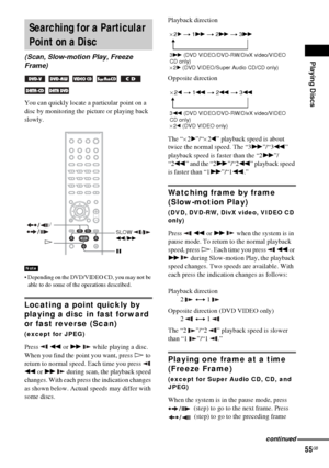 Page 55Playing Discs
55GB
You can quickly locate a particular point on a 
disc by monitoring the picture or playing back 
slowly.
 Depending on the DVD/VIDEO CD, you may not be 
able to do some of the operations described.
Locating a point quickly by 
playing a disc in fast forward 
or fast reverse (Scan)
(except for JPEG)
Press  m or M   while playing a disc. 
When you find the point you want, press H to 
return to normal speed. Each time you press   
m or M   during scan, the playback speed 
changes. With...