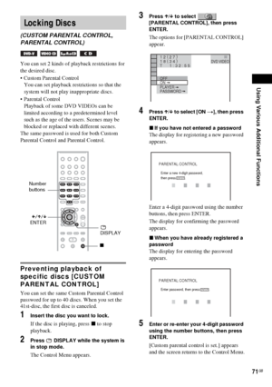 Page 71Using Various Additional Functions
71GB
You can set 2 kinds of playback restrictions for 
the desired disc.
 Custom Parental Control 
You can set playback restrictions so that the 
system will not play inappropriate discs.
 Parental Control 
Playback of some DVD VIDEOs can be 
limited according to a predetermined level 
such as the age of the users. Scenes may be 
blocked or replaced with different scenes.
The same password is used for both Custom 
Parental Control and Parental Control.
Preventing...