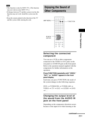 Page 77Other Operations
77GB
 This function is only for SONY TVs. (This function 
may not work on some SONY TVs.)
 If distance between TV and this system is too far, this 
function may not work. Install the system near the 
TV.
 Keep the remote pointed in the direction of the TV 
and this system while entering the code.
Selecting the connected 
component
You can use a VCR or other components 
connected to the VIDEO or SAT jacks on the 
rear panel or AUDIO IN jack on the front panel. 
Refer to the operation...