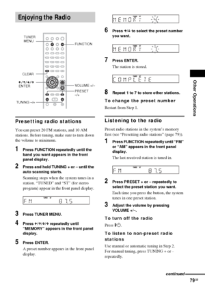 Page 79Other Operations
79GB
Presetting radio stations
You can preset 20 FM stations, and 10 AM 
stations. Before tuning, make sure to turn down 
the volume to minimum.
1Press FUNCTION repeatedly until the 
band you want appears in the front 
panel display.
2Press and hold TUNING + or – until the 
auto scanning starts.
Scanning stops when the system tunes in a 
station. “TUNED” and “ST” (for stereo 
program) appear in the front panel display.
3Press TUNER MENU.
4Press C/X/x/c repeatedly until 
“MEMORY” appears...