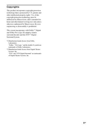 Page 99GB
Copyrights
This product incorporates copyright protection 
technology that is protected by U.S. patents and 
other intellectual property rights. Use of this 
copyright protection technology must be 
authorized by Macrovision, and is intended for 
home and other limited viewing uses only unless 
otherwise authorized by Macrovision. Reverse 
engineering or disassembly is prohibited.
This system incorporates with Dolby*
1 Digital 
and Dolby Pro Logic (II) adaptive matrix 
surround decoder and the DTS*
2...