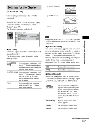 Page 85Settings and Adjustments
85GB
Choose settings according to the TV to be 
connected.
Select [SCREEN SETUP] in the Setup Display. 
To use the display, see “Using the Setup 
Display” (page 83).
The default settings are underlined.
x[TV TYPE]
Selects the aspect ratio of the connected TV (4:3 
standard or wide).
The default setting varies, depending on the 
country model.
 Depending on the DVD, [4:3 LETTER BOX] may be 
selected automatically instead of [4:3 PAN SCAN] or 
vice versa.
x[SCREEN SAVER]
The...