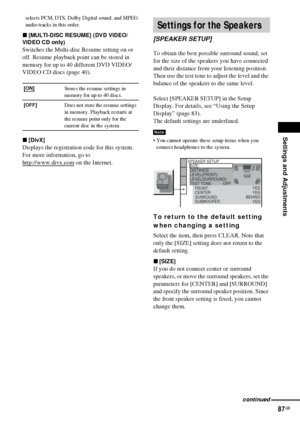 Page 87Settings and Adjustments
87GB
selects PCM, DTS, Dolby Digital sound, and MPEG 
audio tracks in this order.
x[MULTI-DISC RESUME] (DVD VIDEO/
VIDEO CD only)
Switches the Multi-disc Resume setting on or 
off. Resume playback point can be stored in 
memory for up to 40 different DVD VIDEO/
VIDEO CD discs (page 40).
x[DivX]
Displays the registration code for this system.
For more information, go to 
http://www.divx.com
 on the Internet.To obtain the best possible surround sound, set 
for the size of the...