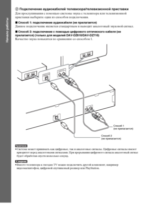 Page 3030RU
Начало работы
2 Подключение аудиокабелей телевизора/телевизионной приставки
Для прослушивания с помощью системы звука с телевизора или телевизионной 
приставки выберите один из способов подключения.
xСпособ 1: подключение аудиокабеля (не прилагается)
Данное подключение является стандартным и выводит аналоговый звуковой сигнал.
xСпособ 2: подключение с помощью цифрового оптического кабеля (не 
прилагается) (только для моделей DAV-DZ610/DAV-DZ710)
Качество звука повысится по сравнению со способом 1.
•...