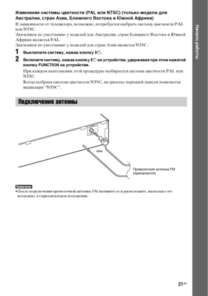 Page 3131RU
Начало работы
Изменение системы цветности (PAL или NTSC) (только модели для 
Австралии, стран Азии, Ближнего Востока и Южной Африки)
В зависимости от телевизора, возможно, потребуется выбрать систему цветности PAL 
или NTSC.
Значением по умолчанию у моделей для Австралии, стран Ближнего Востока и Южной 
Африки является PAL.
Значением по умолчанию у моделей для стран Азии является NTSC.
1Выключите систему, нажав кнопку "/1.
2Включите систему, нажав кнопку "/1 на устройстве, удерживая при этом...