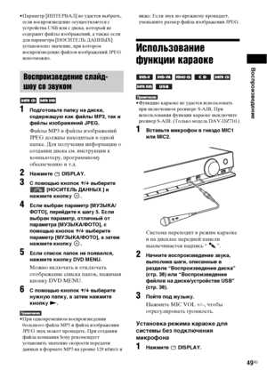 Page 49Воспроизведение
49RU
• Параметр [ИНТЕРВАЛ] не удастся выбрать, 
если воспроизведение осуществляется с 
устройства US или с диска, который не 
содержит файлы изображений, а также если 
для параметра [НОСИТЕЛЬ ДАННЫХ] 
установлено значение, при котором 
воспроизведение файлов изображений JPEG 
невозможно.
1Подготовьте папку на диске, 
содержащую как файлы MP3, так и 
файлы изображений JPEG. 
Файлы MP3 и файлы изображений 
JPEG должны находиться в одной 
папке. Для получения информации о 
создании диска см....