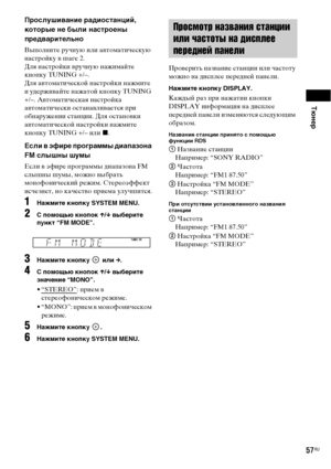 Page 57Тюнер
57RU
Прослушивание радиостанций, 
которые не были настроены 
предварительно
Выполните ручную или автоматическую 
настройку в шаге 2. 
Для настройки вручную нажимайте 
кнопку TUNING +/–.
Для автоматической настройки нажмите 
и удерживайте нажатой кнопку TUNING 
+/–. Автоматическая настройка 
автоматически останавливается при 
обнаружении станции. Для остановки 
автоматической настройки нажмите 
кнопку TUNING +/– или x. 
Если в эфире программы диапазона 
FM слышны шумы
Если в эфире программы...