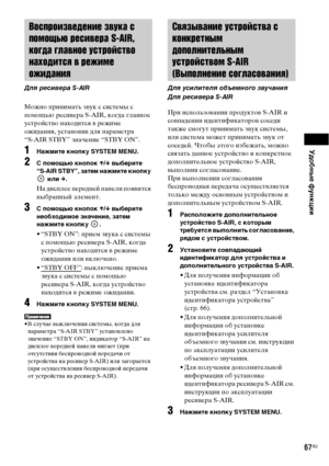 Page 67Удобные функции
67RU
Можно принимать звук с системы с 
помощью ресивера S-AIR, когда главное 
устройство находится в режиме 
ожидания, установив для параметра 
“S-AIR STBY” значение “STBY ON”.
1Нажмите кнопку SYSTEM MENU.
2 помощью кнопок X/x выберите 
“S-AIR STBY”, затем нажмите кнопку 
 или c.
На дисплее передней панели появится 
выбранный элемент.
3 помощью кнопок X/x выберите 
необходимое значение, затем 
нажмите кнопку  .
• “STBY ON”: прием звука с системы 
с помощью ресивера S-AIR, когда...