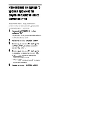 Page 7474RU
Изменение входящего 
уровня громкости 
звука подключенных 
компонентов
Искажение звука подключенного 
компонента можно снизить, уменьшив 
уровень входного сигнала.
1Нажимайте FUNCTION, чтобы 
выбрать “TV”.
На дисплее передней панели появится 
выбранный элемент.
2Нажмите кнопку SYSTEM MENU.
3 помощью кнопок X/x выберите 
“ATTENUATE”, а затем нажмите 
кнопку  или c.
4 помощью кнопок X/x выберите 
установку и нажмите кнопку  .
•“ATT ON”: уровень входного 
сигнала понижается.
• “ATT OFF”: нормальный...