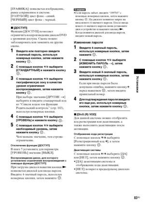 Page 83Установки
83RU
[ГРАФИКА]: появляется изображение, 
ранее сохраненное в системе.
[ГОЛУБОЙ]: цвет фона – синий.
[ЧЕРНЫЙ]: цвет фона – черный.
x[ДОСТУП]
Функция [ДОСТУП] позволяет 
ограничить воспроизведение дисков DVD 
с уровнями доступа. Сцены можно 
заблокировать или заменить на другие 
сцены.
1Введите или повторно введите 
4-значный пароль, используя 
номерные кнопки, затем нажмите 
кнопку .
2 помощью кнопок X/x выберите 
[СТАНДАРТНЫЙ] и нажмите кнопку 
.
3 помощью кнопок X/x выберите 
географическую...