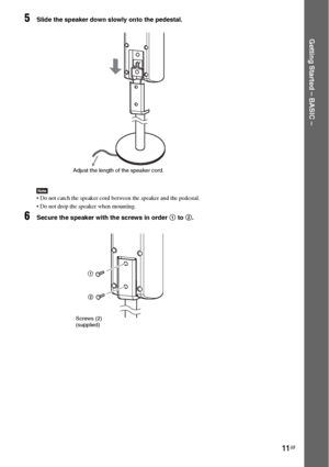 Page 1111GB
Getting Started – BASIC –
5Slide the speaker down slowly onto the pedestal.
Note Do not catch the speaker cord between the speaker and the pedestal.
 Do not drop the speaker when mounting.
6Secure the speaker with the screws in order 1 to 2.
Adjust the length of the speaker cord.
Screws (2)
(supplied)1
2
 