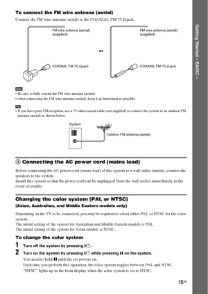 Page 1515GB
Getting Started – BASIC –
To connect the FM wire antenna (aerial)
Connect the FM wire antenna (aerial) to the COAXIAL FM 75 Ω jack.
Note Be sure to fully extend the FM wire antenna (aerial).
 After connecting the FM wire antenna (aerial), keep it as horizontal as possible.
Tip If you have poor FM reception, use a 75-ohm coaxial cable (not supplied) to connect the system to an outdoor FM 
antenna (aerial) as shown below.
4 Connecting the AC power cord (mains lead)
Before connecting the AC power...