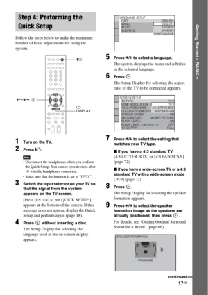 Page 1717GB
Getting Started – BASIC –
Follow the steps below to make the minimum 
number of basic adjustments for using the 
system.
1Turn on the TV.
2Press [/1.
Note Disconnect the headphones when you perform 
the Quick Setup. You cannot operate steps after 
10 with the headphones connected.
 Make sure that the function is set to “DVD.”
3Switch the input selector on your TV so 
that the signal from the system 
appears on the TV screen.
[Press [ENTER] to run QUICK SETUP.] 
appears at the bottom of the screen....