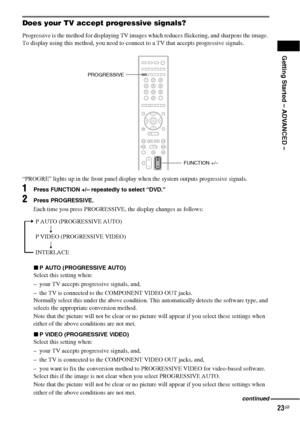 Page 23Getting Started – ADVANCED –
23GB
Does your TV accept progressive signals?
Progressive is the method for displaying TV images which reduces flickering, and sharpens the image. 
To display using this method, you need to connect to a TV that accepts progressive signals.
“PROGRE” lights up in the front panel display when the system outputs progressive signals.
1Press FUNCTION +/– repeatedly to select “DVD.”
2Press PROGRESSIVE.
Each time you press PROGRESSIVE, the display changes as follows:
xP AUTO...