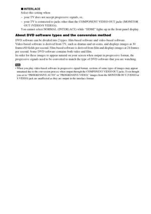 Page 2424GB
xINTERLACE
Select this setting when:
– your TV does not accept progressive signals, or,
– your TV is connected to jacks other than the COMPONENT VIDEO OUT jacks (MONITOR 
OUT (VIDEO/S VIDEO)).
You cannot select NORMAL (INTERLACE) while “HDMI” lights up in the front panel display.
About DVD software types and the conversion method
DVD software can be divided into 2 types: film-based software and video-based software. 
Video-based software is derived from TV, such as dramas and sit-coms, and displays...