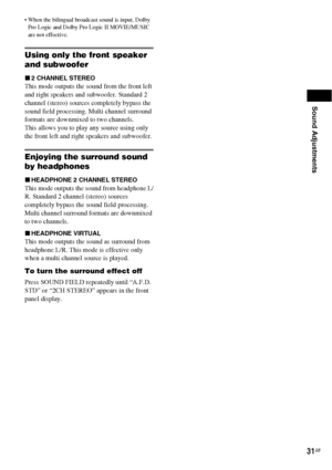 Page 31Sound Adjustments
31GB
 When the bilingual broadcast sound is input, Dolby 
Pro Logic and Dolby Pro Logic II MOVIE/MUSIC 
are not effective.
Using only the front speaker 
and subwoofer
x2 CHANNEL STEREO
This mode outputs the sound from the front left 
and right speakers and subwoofer. Standard 2 
channel (stereo) sources completely bypass the 
sound field processing. Multi channel surround 
formats are downmixed to two channels.
This allows you to play any source using only 
the front left and right...
