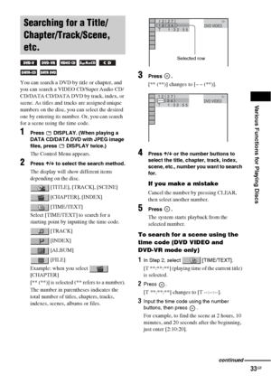 Page 33Various Functions for Playing Discs
33GB
You can search a DVD by title or chapter, and 
you can search a VIDEO CD/Super Audio CD/
CD/DATA CD/DATA DVD by track, index, or 
scene. As titles and tracks are assigned unique 
numbers on the disc, you can select the desired 
one by entering its number. Or, you can search 
for a scene using the time code.
1Press   DISPLAY. (When playing a 
DATA CD/DATA DVD with JPEG image 
files, press   DISPLAY twice.)
The Control Menu appears.
2Press X/x to select the search...