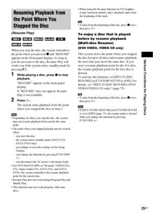 Page 35Various Functions for Playing Discs
35GB
When you stop the disc, the system remembers 
the point where you pressed x and “RESUME” 
appears in the front panel display. As long as 
you do not remove the disc, Resume Play will 
work even if the system enters standby mode by 
pressing "/1.
1While playing a disc, press x to stop 
playback.
“RESUME” appears in the front panel 
display.
If “RESUME” does not appear, Resume 
Play is not available.
2Press H.
The system starts playback from the point 
where you...