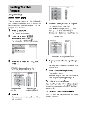 Page 3636GB
You can play the contents of a disc in the order 
you want by arranging the order of the tracks on 
the disc to create your own program. You can 
program up to 99 tracks.
1Press  DISPLAY.
The Control Menu appears.
2Press X/x to select   
[PROGRAM], then press  .
The options for [PROGRAM] appear.
3Press X/x to select [SET t], then 
press .
4Press c.
The cursor moves to the track row [T] (in 
this case, [01]).
5Select the track you want to program.
For example, select track [02].
Press X/x to select...