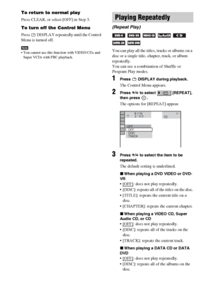 Page 3838GB
To return to normal play
Press CLEAR, or select [OFF] in Step 3.
To turn off the Control Menu
Press   DISPLAY repeatedly until the Control 
Menu is turned off.
Note You cannot use this function with VIDEO CDs and 
Super VCDs with PBC playback.You can play all the titles, tracks or albums on a 
disc or a single title, chapter, track, or album 
repeatedly.
You can use a combination of Shuffle or 
Program Play modes.
1Press   DISPLAY during playback.
The Control Menu appears.
2Press X/x to select...