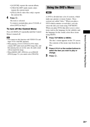 Page 39Various Functions for Playing Discs
39GB
 [ALBUM]: repeats the current album.
 [TRACK] (MP3 audio tracks only): 
repeats the current track.
 [FILE] (DivX video files only): repeats 
the current file.
4Press .
The item is selected.
To return to normal play, press CLEAR, or 
select [OFF] in Step 3.
To turn off the Control Menu
Press   DISPLAY repeatedly until the Control 
Menu is turned off.
Note You cannot use this function with VIDEO CDs and 
Super VCDs with PBC playback.
 When playing a DATA...