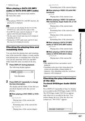 Page 43Various Functions for Playing Discs
43GB
* VIDEO CD only.
When playing a DATA CD (MP3 
audio) or DATA DVD (MP3 audio)
1 Playing time and current track number
2 Track (file) name
Tip When playing VIDEO CDs with PBC functions, the 
playing time is displayed.
Note The system can only display the first level of the 
DVD/CD text, such as the Disc name or title.
 If an MP3 file name cannot be displayed, “*” will 
appear in the front panel display instead.
 The disc name or track name may not be displayed...