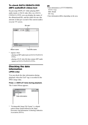 Page 4444GB
To check DATA CD/DATA DVD 
(MP3 audio/DivX video) text
By pressing DISPLAY while playing MP3 
audio tracks or DivX video files on a DATA 
CD/DATA DVD, you can display the name of 
the album/track/file, and the audio bit rate (the 
amount of data per second of the current audio) 
on your TV screen.
* Appears when:
– playing an MP3 audio track on DATA CDs/DATA 
DVDs.
– playing a DivX video file that contains MP3 audio 
signals on DATA CDs/DATA DVDs.
Checking the date 
information 
(JPEG only)
You can...