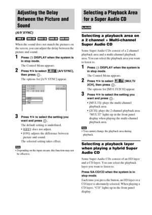 Page 4646GB
When the sound does not match the pictures on 
the screen, you can adjust the delay between the 
picture and sound.
1Press   DISPLAY when the system is 
in stop mode.
The Control Menu appears.
2Press X/x to select  [A/V SYNC], 
then press  .
The options for [A/V SYNC] appear.
3Press X/x to select the setting you 
want and press  .
The default setting is underlined.
[OFF
]: does not adjust.
 [ON]: adjusts the difference between 
picture and sound.
The selected setting takes effect.
Note Depending...