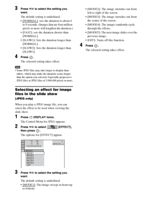 Page 5252GB
3Press X/x to select the setting you 
want.
The default setting is underlined.
 [NORMAL]
: sets the duration to about 6 
to 9 seconds. (Images that are four million 
pixels or more will lengthen the duration.)
 [FAST]: sets the duration shorter than 
[NORMAL].
 [SLOW1]: Sets the duration longer than 
[NORMAL].
 [SLOW2]: Sets the duration longer than 
[SLOW1].
4Press .
The selected setting takes effect.
Note Some JPEG files may take longer to display than 
others, which may make the duration...