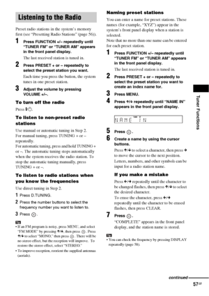 Page 57Tuner Functions
57GB
Preset radio stations in the system’s memory 
first (see “Presetting Radio Stations” (page 56)).
1Press FUNCTION +/– repeatedly until 
“TUNER FM” or “TUNER AM” appears 
in the front panel display.
The last received station is tuned in.
2Press PRESET + or – repeatedly to 
select the preset station you want.
Each time you press the button, the system 
tunes in one preset station.
3Adjust the volume by pressing 
VOLUME +/–.
To turn off the radio
Press "/1.
To listen to non-preset...