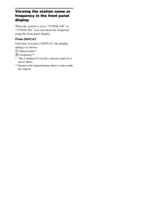 Page 5858GB
Viewing the station name or 
frequency in the front panel 
display
When the system is set to “TUNER AM” or 
“TUNER FM,” you can check the frequency 
using the front panel display.
Press DISPLAY.
Each time you press DISPLAY, the display 
changes as shown.
1 Station name*
2 Frequency**
* This is displayed if you have entered a name for a 
preset station.
** Returns to the original display when several seconds 
has elapsed.
 