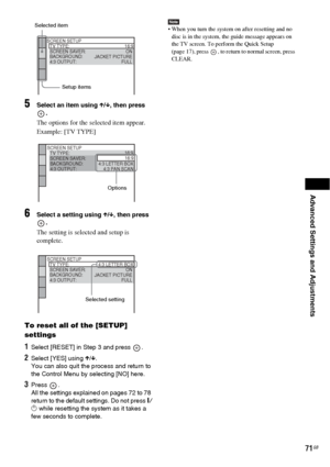 Page 71Advanced Settings and Adjustments
71GB
5Select an item using X/x, then press 
.
The options for the selected item appear.
Example: [TV TYPE]
6Select a setting using X/x, then press 
.
The setting is selected and setup is 
complete.
To reset all of the [SETUP] 
settings
1Select [RESET] in Step 3 and press  .
2Select [YES] using X/x.
You can also quit the process and return to 
the Control Menu by selecting [NO] here.
3Press .
All the settings explained on pages 72 to 78 
return to the default settings. Do...