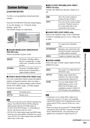 Page 75Advanced Settings and Adjustments
75GB
Use this to set up playback related and other 
settings.
Select [CUSTOM SETUP] in the Setup Display. 
To use the display, see “Using the Setup 
Display” (page 70).
The default settings are underlined.
x[PAUSE MODE] (DVD VIDEO/DVD-R/
DVD-RW only)
Selects the picture in pause mode.
x[TRACK SELECTION] (DVD VIDEO only)
Gives the sound track which contains the highest 
number of channels priority when you play a 
DVD VIDEO on which multiple audio formats 
(PCM, DTS, MPEG...