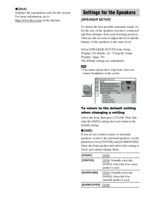 Page 7676GB
x[DivX]
Displays the registration code for this system.
For more information, go to 
http://www.divx.com
 on the Internet.
To obtain the best possible surround sound, set 
for the size of the speakers you have connected 
and their distance from your listening position. 
Then use the test tone to adjust the level and the 
balance of the speakers to the same level.
Select [SPEAKER SETUP] in the Setup 
Display. For details, see “Using the Setup 
Display” (page 70).
The default settings are underlined....
