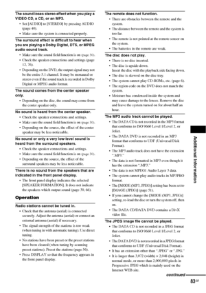 Page 83Additional Information
83GB
The sound loses stereo effect when you play a 
VIDEO CD, a CD, or an MP3.
 Set [AUDIO] to [STEREO] by pressing AUDIO 
(page 40).
 Make sure the system is connected properly.
The surround effect is difficult to hear when 
you are playing a Dolby Digital, DTS, or MPEG 
audio sound track.
 Make sure the sound field function is on 
(page 30).
 Check the speaker connections and settings (page 
12, 76). 
 Depending on the DVD, the output signal may not 
be the entire 5.1...