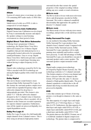 Page 87Additional Information
87GB
Album
Section of a music piece or an image on a data 
CD containing MP3 audio tracks or JPEG files.
Chapter
Subdivision of a title on a DVD. A title is 
composed of several chapters.
Digital Cinema Auto Calibration
Digital Cinema Auto Calibration was developed 
by Sony to automatically measure and adjusts 
the speaker settings to your listening 
environment in a short period of time. 
Digital Direct Twin Drive Subwoofer
Utilizing Sonys proprietary S-Master 
technology, the...