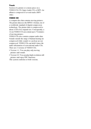 Page 9090GB
Track
Section of a picture or a music piece on a 
VIDEO CD, CD, Super Audio CD, or MP3. An 
album is composed of several tracks (MP3 
only). 
VIDEO CD
A compact disc that contains moving pictures.
The picture data uses the MPEG 1 format, one of 
a worldwide standard of digital compression 
technology. The picture data is compressed to 
about 1/140 of its original size. Consequently, a 
12 cm VIDEO CD can contain up to 74 minutes 
of moving pictures.
VIDEO CDs also contain compact audio data. 
Sounds...