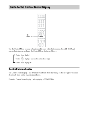 Page 9494GB
Use the Control Menu to select a function and to view related information. Press   DISPLAY 
repeatedly to turn on or change the Control Menu display as follows:
Control Menu display
The Control Menu display 1 and 2 will show different items depending on the disc type. For details 
about each item, see the pages in parentheses.
Example: Control Menu display 1 when playing a DVD VIDEO.
Guide to the Control Menu Display
 
DISPLAY
Control Menu display 1
m
Control Menu display 2 (appears for certain...