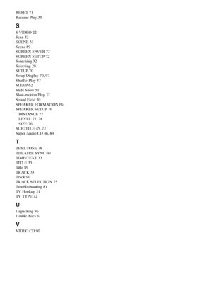 Page 100100GB
RESET 71
Resume Play 35
S
S VIDEO 22
Scan 32
SCENE 33
Scene 89
SCREEN SAVER 73
SCREEN SETUP 72
Searching 32
Selecting 29
SETUP 70
Setup Display 70, 97
Shuffle Play 37
SLEEP 62
Slide Show 51
Slow-motion Play 32
Sound Field 30
SPEAKER FORMATION 66
SPEAKER SETUP 76
DISTANCE 77
LEVEL 77, 78
SIZE 76
SUBTITLE 45, 72
Super Audio CD 46, 89
T
TEST TONE 78
THEATRE SYNC 60
TIME/TEXT 33
TITLE 33
Title 89
TRACK 33
Track 90
TRACK SELECTION 75
Troubleshooting 81
TV Hookup 21
TV TYPE 72
U
Unpacking 86
Usable discs...