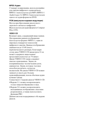 Page 112112RU
MPEG Аудио
Стандарт кодирования, использующийся 
для сжатия цифрового аудиосигнала. 
MPEG-1 используется для MP3 (MPEG-1 
Audio Layer-3). MPEG-2 используется для 
одного из аудиоформатов DVD.
PCM (импульсно-кодовая модуляция)
Метод преобразования аналогового 
звукового сигнала в цифровой. 
Используется для аудиоформата Compact 
Disc (CD).
VIDEO CD
Компакт-диск, содержащий видеозаписи.
Для хранения данных изображения 
используется формат MPEG 1, один из 
мировых стандартов технологии 
цифрового...