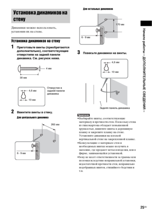 Page 25Начало работы – ДОПОЛНИТЕЛЬНЫЕ СВЕДЕНИЯ –
25RU
Динамики можно использовать, 
установив их на стене.
Установка динамиков на стену
1Приготовьте винты (приобретаются 
дополнительно), соответствующие 
отверстиям на задней панели 
динамика. См. рисунок ниже.
2Ввинтите винты в стену.
Для центрального динамикаДля остальных динамиков
3Повесьте динамики на винты.
• Выбирайте винты, соответствующие 
материалу и прочности стен. Поскольку стена 
из гипсокартона обладает повышенной 
хрупкостью, ввинтите винты в...