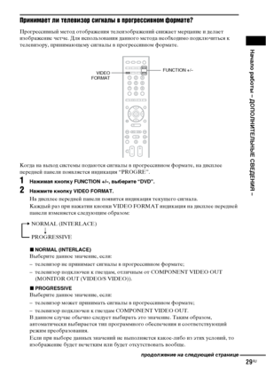 Page 29Начало работы – ДОПОЛНИТЕЛЬНЫЕ СВЕДЕНИЯ –
29RU
Принимает ли телевизор сигналы в прогрессивном формате?
Прогрессивный метод отображения телеизображений снижает мерцание и делает 
изображение четче. Для использования данного метода необходимо подключиться к 
телевизору, принимающему сигналы в прогрессивном формате.
Когда на выход системы подаются сигналы в прогрессивном формате, на дисплее 
передней панели появляется индикация “PROGRE”.
1Нажимая кнопку FUNCTION +/–, выберите “DVD”.
2Нажмите кнопку VIDEO...